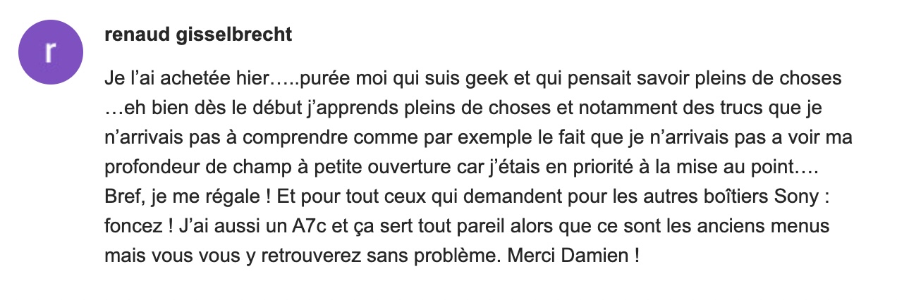 Je l'ai achetée hier.....purée moi qui suis geek et qui pensait savoir pleins de choses ...eh bien dès le début j'apprends pleins de choses et notamment des trucs que je n'arrivais pas à comprendre comme par exemple le fait que je n'arrivais pas a voir ma profondeur de champ à petite ouverture car j'étais en priorité à la mise au point.... Bref, je me régale! Et pour tout ceux qui demandent pour les autres boîtiers Sony : foncez ! J'ai aussi un A7c et ça sert tout pareil alors que ce sont les anciens menus mais vous vous y retrouverez sans problème. Merci Damien!