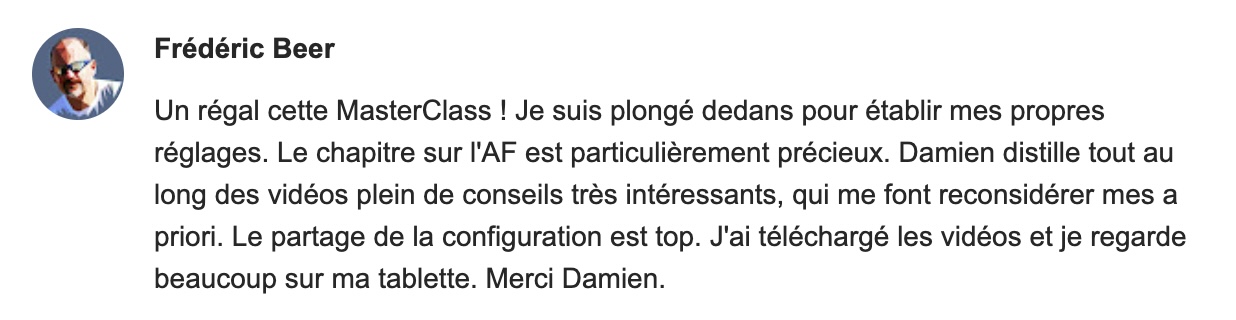 Un régal cette MasterClass ! Je suis plongé dedans pour établir mes propres réglages. Le chapitre sur l'AF est particulièrement précieux. Damien distille tout au long des vidéos plein de conseils très intéressants, qui me font reconsidérer mes a priori. Le partage de la configuration est top. J'ai téléchargé les vidéos et je regarde beaucoup sur ma tablette. Merci Damien.